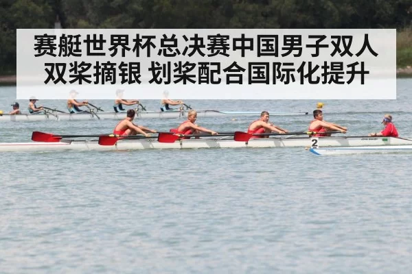 赛艇世界杯总决赛中国男子双人双桨摘银 划桨配合国际化提升