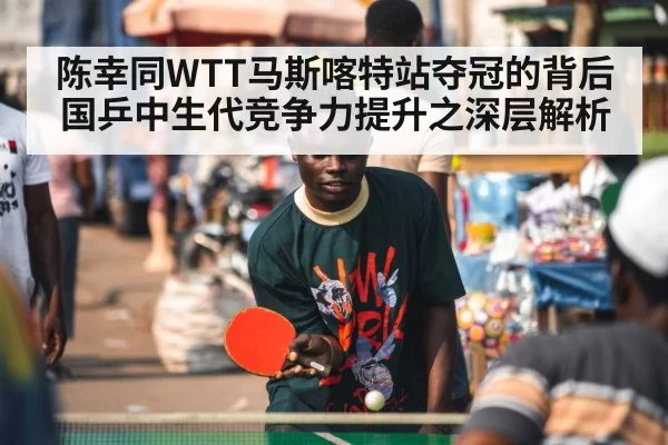 陈幸同WTT马斯喀特站夺冠的背后 国乒中生代竞争力提升之深层解析